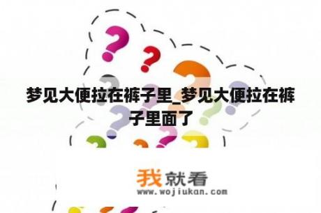 梦见大便拉在裤子里_梦见大便拉在裤子里面了