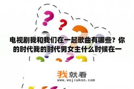电视剧我和我们在一起歌曲有哪些？你的时代我的时代男女主什么时候在一起？