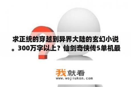 求正统的穿越到异界大陆的玄幻小说。300万字以上？仙剑奇侠传5单机最详细秘籍？