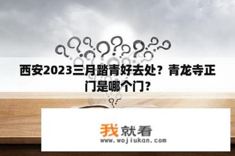 西安2023三月踏青好去处？青龙寺正门是哪个门？