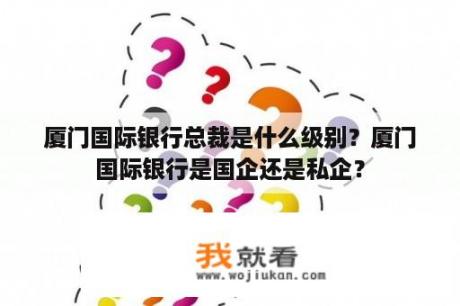 厦门国际银行总裁是什么级别？厦门国际银行是国企还是私企？