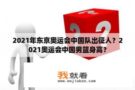 2021年东京奥运会中国队出征人？2021奥运会中国男篮身高？