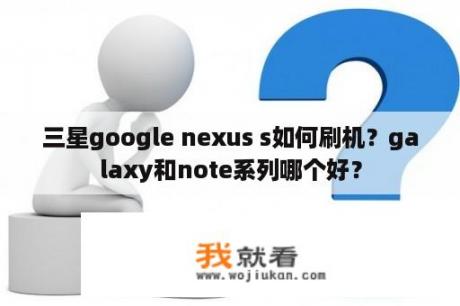 三星google nexus s如何刷机？galaxy和note系列哪个好？