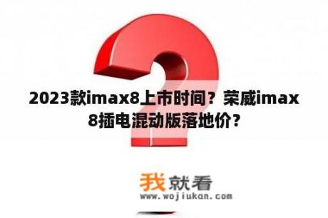 2023款imax8上市时间？荣威imax8插电混动版落地价？