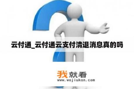 云付通_云付通云支付清退消息真的吗