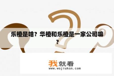 乐橙是啥？华橙和乐橙是一家公司嘛？