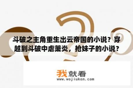 斗破之主角重生出云帝国的小说？穿越到斗破中虐萧炎，抢妹子的小说？
