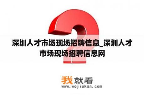 深圳人才市场现场招聘信息_深圳人才市场现场招聘信息网