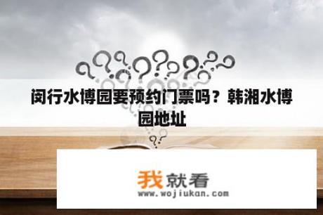 闵行水博园要预约门票吗？韩湘水博园地址