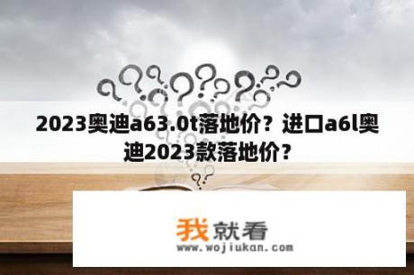 2023奥迪a63.0t落地价？进口a6l奥迪2023款落地价？