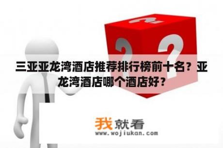 三亚亚龙湾酒店推荐排行榜前十名？亚龙湾酒店哪个酒店好？