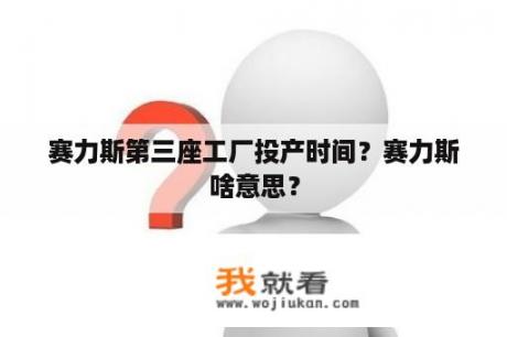 赛力斯第三座工厂投产时间？赛力斯啥意思？