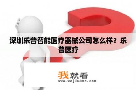 深圳乐普智能医疗器械公司怎么样？乐普医疗