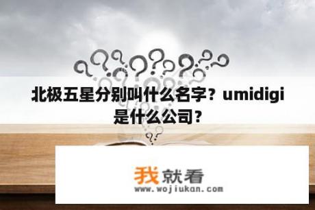 北极五星分别叫什么名字？umidigi是什么公司？