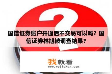 国信证券账户开通后不交易可以吗？国信证券林旭被调查结果？