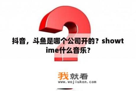 抖音，斗鱼是哪个公司开的？showtime什么音乐？