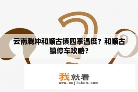 云南腾冲和顺古镇四季温度？和顺古镇停车攻略？