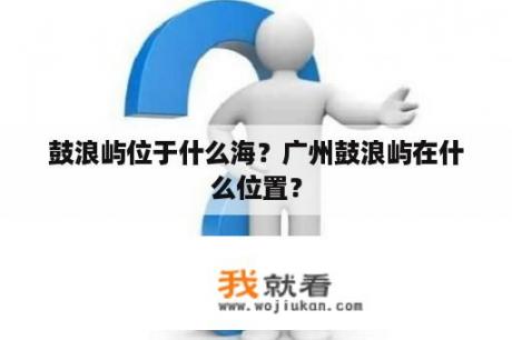 鼓浪屿位于什么海？广州鼓浪屿在什么位置？