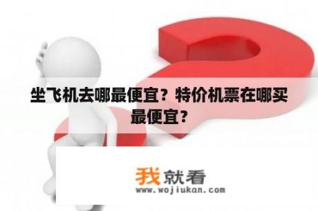 坐飞机去哪最便宜？特价机票在哪买最便宜？