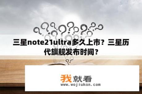 三星note21ultra多久上市？三星历代旗舰发布时间？