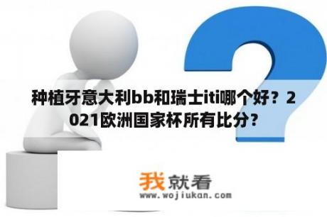 种植牙意大利bb和瑞士iti哪个好？2021欧洲国家杯所有比分？