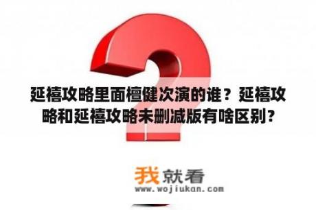 延禧攻略里面檀健次演的谁？延禧攻略和延禧攻略未删减版有啥区别？