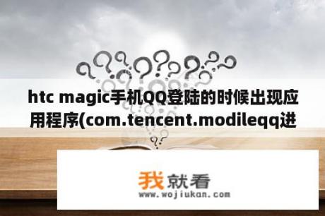 htc magic手机QQ登陆的时候出现应用程序(com.tencent.modileqq进程)意外停止，是什么意思？HTC怎么获root权限，哪位高手教教我？