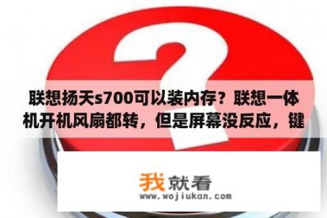 联想扬天s700可以装内存？联想一体机开机风扇都转，但是屏幕没反应，键盘鼠标灯也不亮，电源指示灯也不亮，只亮第三个屏幕开关的灯？