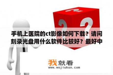 手机上医院的ct影像如何下载？请问刻录光盘用什么软件比较好？最好中文版！谢谢？