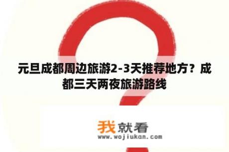 元旦成都周边旅游2-3天推荐地方？成都三天两夜旅游路线