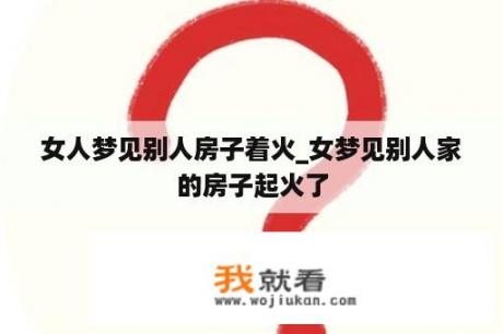 女人梦见别人房子着火_女梦见别人家的房子起火了