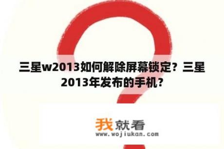 三星w2013如何解除屏幕锁定？三星2013年发布的手机？