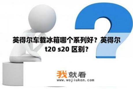 英得尔车载冰箱哪个系列好？英得尔t20 s20 区别？