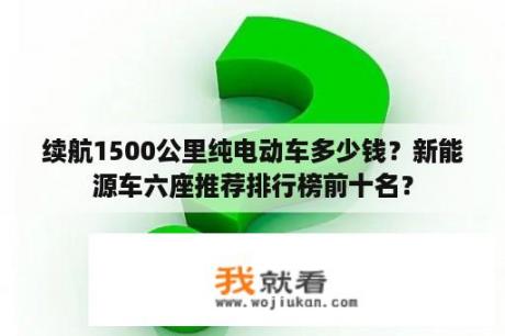 续航1500公里纯电动车多少钱？新能源车六座推荐排行榜前十名？