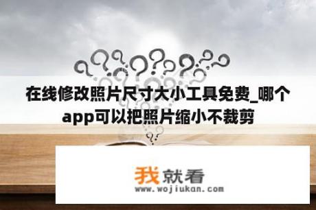 在线修改照片尺寸大小工具免费_哪个app可以把照片缩小不裁剪