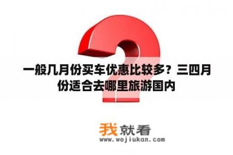 一般几月份买车优惠比较多？三四月份适合去哪里旅游国内