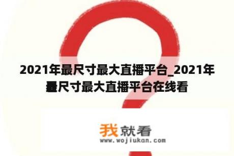 2021年最尺寸最大直播平台_2021年最尺寸最大直播平台在线看
看