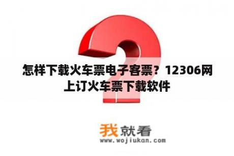 怎样下载火车票电子客票？12306网上订火车票下载软件