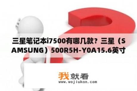 三星笔记本i7500有哪几款？三星（SAMSUNG）500R5H-Y0A15.6英寸笔记本电脑想加个内存条？