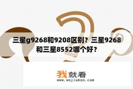三星g9268和9208区别？三星9268和三星8552哪个好？