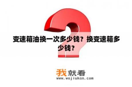 变速箱油换一次多少钱？换变速箱多少钱？