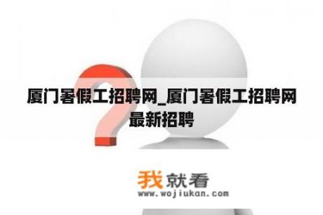 厦门暑假工招聘网_厦门暑假工招聘网最新招聘