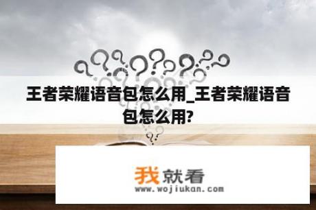 王者荣耀语音包怎么用_王者荣耀语音包怎么用?
