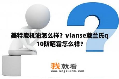 美特崴机油怎么样？vlanse葳兰氏q10防晒霜怎么样？