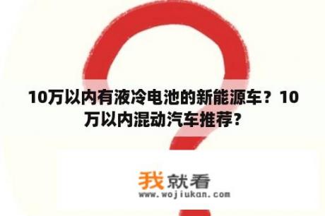 10万以内有液冷电池的新能源车？10万以内混动汽车推荐？