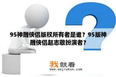 95神雕侠侣版权所有者是谁？95版神雕侠侣赵志敬扮演者？