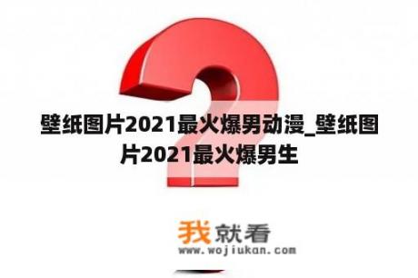 壁纸图片2021最火爆男动漫_壁纸图片2021最火爆男生