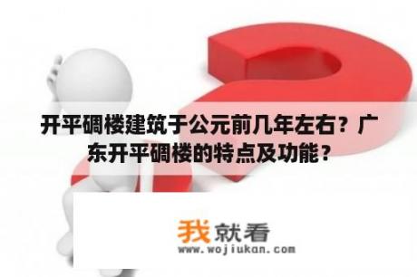 开平碉楼建筑于公元前几年左右？广东开平碉楼的特点及功能？