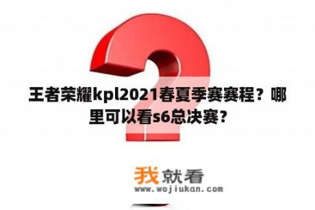 王者荣耀kpl2021春夏季赛赛程？哪里可以看s6总决赛？