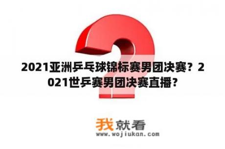 2021亚洲乒乓球锦标赛男团决赛？2021世乒赛男团决赛直播？